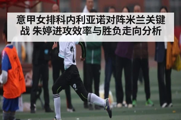 意甲女排科内利亚诺对阵米兰关键战 朱婷进攻效率与胜负走向分析