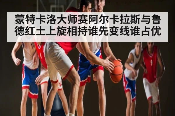蒙特卡洛大师赛阿尔卡拉斯与鲁德红土上旋相持谁先变线谁占优
